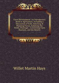 Farm Development: An Introductory Book in Agriculture, Including a Discussion of Soils, Selecting &amp; Planning Farms, Subduing the Fields, Drainage, . Concerning Farm Business, and the Relatio