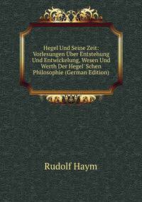Hegel Und Seine Zeit: Vorlesungen ?ber Entstehung Und Entwickelung, Wesen Und Werth Der Hegel' Schen Philosophie (German Edition)