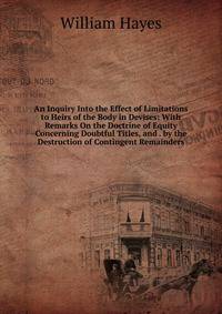 An Inquiry Into the Effect of Limitations to Heirs of the Body in Devises: With Remarks On the Doctrine of Equity Concerning Doubtful Titles, and . by the Destruction of Contingent Remainders