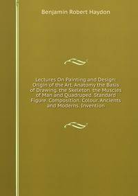 Lectures On Painting and Design: Origin of the Art. Anatomy the Basis of Drawing. the Skeleton. the Muscles of Man and Quadruped. Standard Figure. Composition. Colour. Ancients and Moderns. Invention