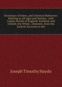 Dictionary of Dates, and Universal Reference: Relating to All Ages and Nations . with Copius Details of England, Scotland, and Ireland; the Whole . Domestic, from the Earliest Accounts to the