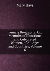 Female Biography: Or, Memoirs of Illustrious and Celebrated Women, of All Ages and Countries, Volume 6