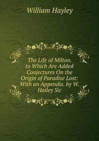 The Life of Milton. to Which Are Added Conjectures On the Origin of Paradise Lost: With an Appendix. by W. Hailey Sic.