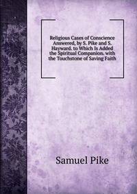 Religious Cases of Conscience Answered, by S. Pike and S. Hayward. to Which Is Added the Spiritual Companion. with the Touchstone of Saving Faith