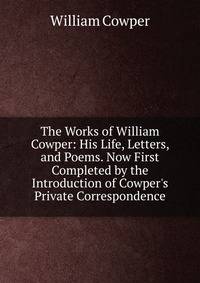 The Works of William Cowper: His Life, Letters, and Poems. Now First Completed by the Introduction of Cowper's Private Correspondence