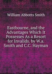 Eastbourne, and the Advantages Which It Possesses As a Resort for Invalids. by W.a. Smith and C.C. Hayman