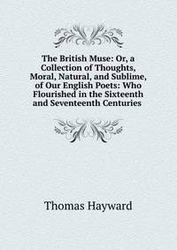 The British Muse: Or, a Collection of Thoughts, Moral, Natural, and Sublime, of Our English Poets: Who Flourished in the Sixteenth and Seventeenth Centuries .