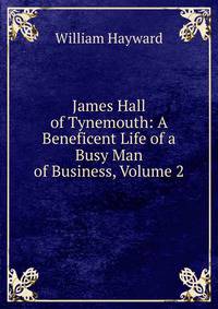 James Hall of Tynemouth: A Beneficent Life of a Busy Man of Business, Volume 2