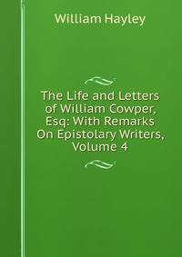 The Life and Letters of William Cowper, Esq: With Remarks On Epistolary Writers, Volume 4