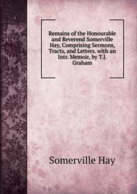 Remains of the Honourable and Reverend Somerville Hay, Comprising Sermons, Tracts, and Letters. with an Intr. Memoir, by T.J. Graham