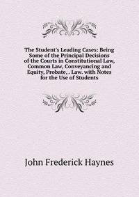 The Student's Leading Cases: Being Some of the Principal Decisions of the Courts in Constitutional Law, Common Law, Conveyancing and Equity, Probate, . Law. with Notes for the Use of Students