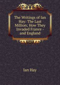 The Writings of Ian Hay: The Last Million; How They Invaded France - and England