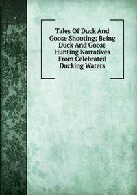 Tales Of Duck And Goose Shooting; Being Duck And Goose Hunting Narratives From Celebrated Ducking Waters