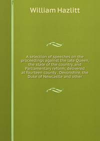 A selection of speeches on the proceedings against the late Queen, the state of the country, and Parliamentary reform; delivered at fourteen county . Devonshire, the Duke of Newcastle and other