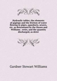 Hydraulic tables; the elements of gagings and the friction of water flowing in pipes, aqueducts, sewers, etc. as determined by the Hazen and Williams . weirs, and the quantity discharged, as deter