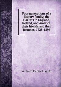 Four generations of a literary family; the Hazlitts in England, Ireland, and America, their friends and their fortunes, 1725-1896