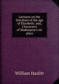 Lectures on the literature of the age of Elizabeth: and, Characters of Shakespear's sic plays