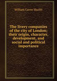 The livery companies of the city of London; their origin, character, development, and social and political importance