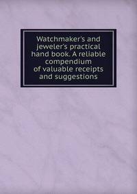 Watchmaker's and jeweler's practical hand book. A reliable compendium of valuable receipts and suggestions
