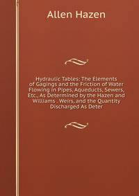 Hydraulic Tables: The Elements of Gagings and the Friction of Water Flowing in Pipes, Aqueducts, Sewers, Etc., As Determined by the Hazen and Williams . Weirs, and the Quantity Discharged As Deter
