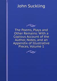 The Poems, Plays and Other Remains: With a Copious Account of the Author, Notes, and an Appendix of Illustrative Pieces, Volume 1