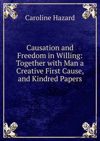 Causation and Freedom in Willing: Together with Man a Creative First Cause, and Kindred Papers