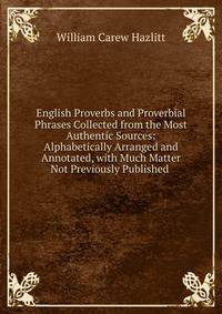 English Proverbs and Proverbial Phrases Collected from the Most Authentic Sources: Alphabetically Arranged and Annotated, with Much Matter Not Previously Published .