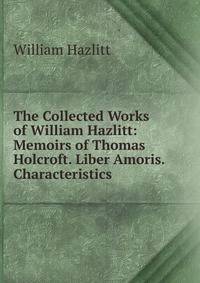 The Collected Works of William Hazlitt: Memoirs of Thomas Holcroft. Liber Amoris. Characteristics