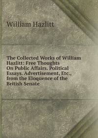 The Collected Works of William Hazlitt: Free Thoughts On Public Affairs. Political Essays. Advertisement, Etc., from the Eloquence of the British Senate