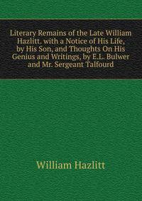 Literary Remains of the Late William Hazlitt. with a Notice of His Life, by His Son, and Thoughts On His Genius and Writings, by E.L. Bulwer and Mr. Sergeant Talfourd