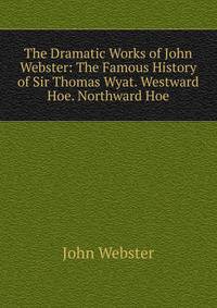 The Dramatic Works of John Webster: The Famous History of Sir Thomas Wyat. Westward Hoe. Northward Hoe