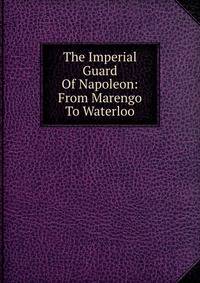 The Imperial Guard Of Napoleon: From Marengo To Waterloo