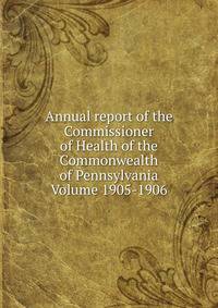 Annual report of the Commissioner of Health of the Commonwealth of Pennsylvania Volume 1905-1906