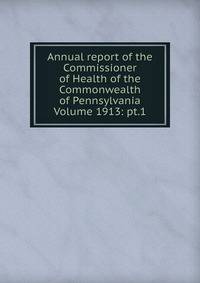 Annual report of the Commissioner of Health of the Commonwealth of Pennsylvania Volume 1913: pt.1