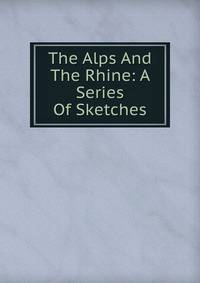The Alps And The Rhine: A Series Of Sketches