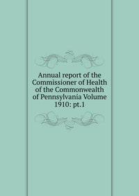 Annual report of the Commissioner of Health of the Commonwealth of Pennsylvania Volume 1910: pt.1