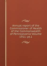 Annual report of the Commissioner of Health of the Commonwealth of Pennsylvania Volume 1911: pt.1