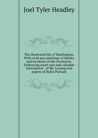 The illustrated life of Washington. With vivid pen paintings of battles and incidents of the revolution. Embracing much new and valuable information . of Mr. Lossing and papers of Rufus Putnam