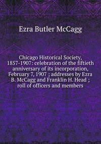 Chicago Historical Society, 1857-1907: celebration of the fiftieth anniversary of its incorporation, February 7, 1907 ; addresses by Ezra B. McCagg and Franklin H. Head ; roll of officers and members
