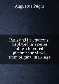 Paris and its environs: displayed in a series of two hundred picturesque views, from original drawings