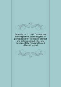 Pamphlet no. 1: 1896. On meat and milk inspection, containing the act providing for the inspection of meat and milk supplies of cities and towns; . of the Provincial board of health regardi