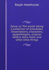 Sylva; or, The wood: being a collection of anecdotes, dissertations, characters, apophthegms, original letters, bons mots, and other little things