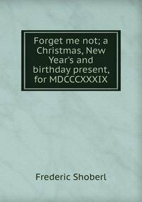 Forget me not; a Christmas, New Year's and birthday present, for MDCCCXXXIX