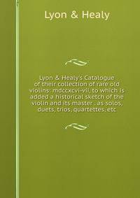 Lyon &amp; Healy's Catalogue of their collection of rare old violins: mdccxcvi-vii, to which is added a historical sketch of the violin and its master . as solos, duets, trios, quartettes, etc