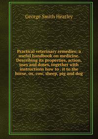 Practical veterinary remedies; a useful handbook on medicine. Describing its properties, action, uses and doses, together with instructions how to . it to the horse, ox, cow, sheep, pig and dog