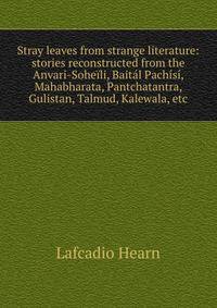 Stray leaves from strange literature: stories reconstructed from the Anvari-Soheili, Baital Pachisi, Mahabharata, Pantchatantra, Gulistan, Talmud, Kalewala, etc.