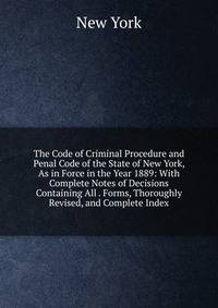 The Code of Criminal Procedure and Penal Code of the State of New York, As in Force in the Year 1889: With Complete Notes of Decisions Containing All . Forms, Thoroughly Revised, and Complete Index