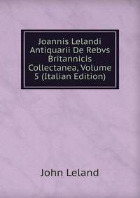 Joannis Lelandi Antiquarii De Rebvs Britannicis Collectanea, Volume 5 (Italian Edition)