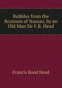 Bubbles from the Brunnen of Nassau, by an Old Man Sir F.B. Head.