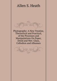 Photography: A New Treatise, Theoretical and Practical, of the Processes and Manipulations On Paper, Dried and Wet: Glass, Collodion and Albumen